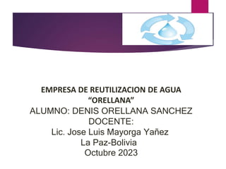 EMPRESA DE REUTILIZACION DE AGUA
“ORELLANA”
ALUMNO: DENIS ORELLANA SANCHEZ
DOCENTE:
Lic. Jose Luis Mayorga Yañez
La Paz-Bolivia
Octubre 2023
 