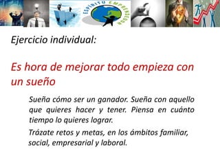 Ejercicio individual:
Es hora de mejorar todo empieza con
un sueño
Sueña cómo ser un ganador. Sueña con aquello
que quieres hacer y tener. Piensa en cuánto
tiempo lo quieres lograr.
Trázate retos y metas, en los ámbitos familiar,
social, empresarial y laboral.
 