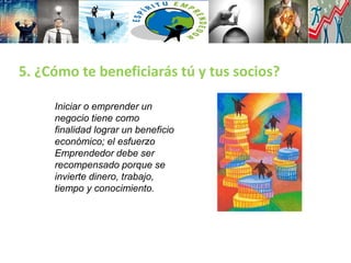 5. ¿Cómo te beneficiarás tú y tus socios?
Iniciar o emprender un
negocio tiene como
finalidad lograr un beneficio
económico; el esfuerzo
Emprendedor debe ser
recompensado porque se
invierte dinero, trabajo,
tiempo y conocimiento.
 