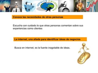 Conoce las necesidades de otras personas
Escucha con cuidado lo que otras personas comentan sobre sus
experiencias como clientes
La internet, una aliada para identificar ideas de negocios
Busca en internet, es la fuente inagotable de ideas.
 