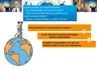 Todos podemos ser emprendedores exitosos
El país requiere de jóvenes que tengan
espíritu emprendedor
El espíritu emprendedor es lo que nos
impulsa a lograr lo que nos proponemos
¿Todos pueden ser emprendedores?
- Ser emprendedor, ¿Se nace o se hace?
- ¿Qué características tiene una persona con
espíritu emprendedor?
- ¿Quién es emprendedor y quién no lo es?
 
