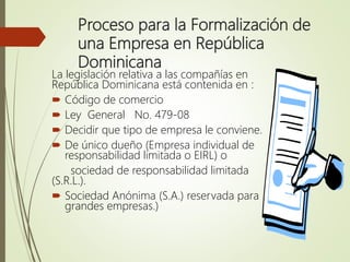 Proceso para la Formalización de
una Empresa en República
Dominicana
La legislación relativa a las compañías en
República Dominicana está contenida en :
 Código de comercio
 Ley General No. 479-08
 Decidir que tipo de empresa le conviene.
 De único dueño (Empresa individual de
responsabilidad limitada o EIRL) o
sociedad de responsabilidad limitada
(S.R.L.).
 Sociedad Anónima (S.A.) reservada para
grandes empresas.)
 