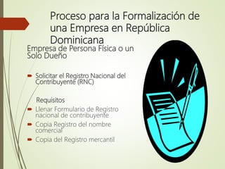 Proceso para la Formalización de
una Empresa en República
Dominicana
Empresa de Persona Física o un
Solo Dueño
 Solicitar el Registro Nacional del
Contribuyente (RNC)
Requisitos
 Llenar Formulario de Registro
nacional de contribuyente
 Copia Registro del nombre
comercial
 Copia del Registro mercantil
 