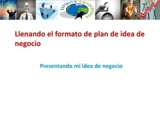 Presentando mi idea de negocio
Llenando el formato de plan de idea de
negocio
 