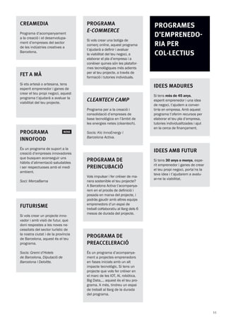 Cleantech camp
Programa per a la creació i
consolidació d’empreses de
base tecnològica en l’àmbit de
les energies netes (cleantech).
Socis: Kic InnoEnergy i
Barcelona Activa.
CREAMEDIA
Programa d’acompanyament
a la creació i el desenvolupa-
ment d’empreses del sector
de les indústries creatives a
Barcelona.
FUTURISME
Si vols crear un projecte inno-
vador i amb visió de futur, que
doni respostes a les noves ne-
cessitats del sector turístic de
la nostra ciutat i de la província
de Barcelona, aquest és el teu
programa.
Socis: Gremi d’Hotels
de Barcelona, Diputació de
Barcelona i Deloitte.
Programa de
Preincubació
Vols impulsar i fer créixer de ma-
nera sostenible el teu projecte?
A Barcelona Activa t’acompanya-
rem en el procés de definició i
posada en marxa del projecte, i
podràs gaudir amb altres equips
emprenedors d’un espai de
treball col·laboratiu al llarg dels 6
mesos de durada del projecte.
Programa de
Preacceleració
És un programa d’acompanya-
ment a projectes emprenedors
en fases inicials amb un alt
impacte tecnològic. Si tens un
projecte que vols fer créixer en
el marc de les IOT, AI, robòtica,
Big Data,... aquest és el teu pro-
grama. A més, tindreu un espai
de treball al llarg de la durada
del programa.
PROGRAMA
E-COMMERCE
Si vols crear una botiga de
comerç online, aquest programa
t’ajudarà a definir i avaluar
la viabilitat del teu negoci, a
elaborar el pla d’empresa i a
conèixer quines són les platafor-
mes tecnològiques més adients
per al teu projecte, a través de
formació i tutories individuals.
PROGRAMES
d’Emprenedo-
ria PER
col·lectius
IDEES MADURES
Si tens més de 45 anys,
esperit emprenedor i una idea
de negoci, t’ajudem a conver-
tir-la en empresa. Amb aquest
programa t’oferim recursos per
elaborar el teu pla d’empresa,
tutories individualitzades i ajut
en la cerca de finançament.
IDEES AMB FUTUR
Si tens 30 anys o menys, espe-
rit emprenedor i ganes de crear
el teu propi negoci, porta’ns la
teva idea i t’ajudarem a avalu-
ar-ne la viabilitat.
Programa  NOVA
Innofood
És un programa de suport a la
creació d’empreses innovadores
que busquen aconseguir uns
hàbits d’alimentació saludables
i ser respectuoses amb el medi
ambient.
Soci: MercaBarna
FET A MÀ
Si ets artesà o artesana, tens
esperit emprenedor i ganes de
crear el teu propi negoci, aquest
programa t’ajudarà a avaluar la
viabilitat del teu projecte.
11
 