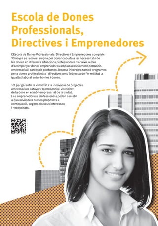L’Escola de Dones Professionals,Directives i Emprenedores compleix
30 anys i es renova i amplia per donar cabuda a les necessitats de
les dones en diferents situacions professionals.Per això, a més
d’acompanyar dones emprenedores amb assessorament,formació
empresarial i xarxes de contactes,l’escola incorpora també programes
per a dones professionals i directives amb l’objectiu de fer realitat la
igualtat laboral entre homes i dones.
Tot per garantir la viabilitat i la innovació de projectes 	
empresarials i afavorir la presència i visibilitat 	
de la dona en el món empresarial de la ciutat.	
Les emprenedores i professionals poden assistir 	
a qualsevol dels cursos proposats a 	
continuació,segons els seus interessos 	
i necessitats.
Escola de Dones
Professionals,
Directives i Emprenedores
12
 