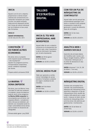 INICIA
Aquest curs té com a objectiu
proporcionar a dones empre-
nedores els coneixements em-
presarials necessaris per poder
muntar una petita empresa.
Cada alumna disposarà també
de 4 hores de tutoria individual
per tal d’elaborar el seu propi
pla d’empresa.
INICIA IV
SESSIÓ INFORMATIVA:
12 de març de 16 a 18 h
Construïm
en femení altres
economies
Ets dona, tens un projecte
amb impacte social o ambiental
i vols impulsar-lo?
Aquest nou programa promou
l’emprenedoria cooperativa,
social i solidària impulsada
per dones.
Propera edició: primavera 2018
Inicia el teu web
empresarial amb
Wordpress
Aquest taller té com a objectiu
iniciar-se en el coneixement de
l’entorn web, crear l’arquitectu-
ra de la informació i les bases
per al web empresarial.
DATES: del 26 de gener
al 23 de febrer
HORARI: de 10.00 a 14.00 h
Social Media Plan
Taller per aprendre a confec-
cionar l’estratègia de xarxes
socials a l’empresa o projecte
de negoci i analitzar-ne els
resultats.
DATES: del 6 de febrer
al 6 de març
HORARI: de 10.00 a 14.00 h
Analítica web i
xarxes socials
Aprendre els principis bàsics
de l’analítica web i social, con-
figurar Google Analytics, definir
i interpretar mètriques per a
la presa de decisions en clau
empresarial.
DATES: dimecres 7, 14, 21, 28
de febrer i 7 de març
HORARI: de 16.00 a 20.00 h
Màrqueting digital
Conèixer els conceptes fona-
mentals i les característiques
bàsiques del màrqueting online,
aprendre a dissenyar un pla de
màrqueting en línia, escollir els
mitjans més adients per a cada
acció, i mesurar el retorn de les
accions de màrqueting online
amb les eines més òptimes per
gestionar-les i monitorar-les.
DATES: del 15 de febrer al
15 de març
HORARI: de 10.00 a 14.00 h
Activitats que incorporen la perspectiva
i els valors de les #AltresEconomies
Com fer un pla de
màrqueting de
continguts?
Aquest taller servirà perquè les
emprenedores aprenguin com
donar a conèixer el seu projecte
empresarial a través de la
generació i curació de diferents
tipus de continguts.
DATES: del 12 de març
al 9 d’abril
HORARI: de 16.00 a 20.00 h
Tallers
d’estratègia
digital
La Marina
dOna empenta!
Ets dona, vius a la Marina i tens
una idea? Si vols tirar endavant
un projecte i provar de desenvo-
lupar-lo, tenim el teu programa.
La Marina DONA empenta! és
una proposta que vol donar una
resposta diferent, i complemen-
tària a les que ja existeixen, per
atendre una necessitat social: la
major vulnerabilitat de les dones
que es troben en situacions de
desigualtat.
Primera edició: gener - juny 2018
13
 