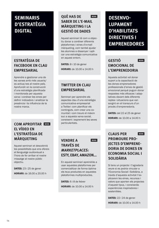 QuÈ has de  NOVA
saber de l’e-mail
màrqueting i la
gestió de dades
Aquest seminari té com a objec-
tiu donar a conèixer diferents
plataformes i eines d’e-mail
màrqueting, com també ajudar
les alumnes a dissenyar i apli-
car una estratègia comunicativa
en aquest entorn.
DATES: 8 i 10 de gener
HORARI: de 10.00 a 14.00 h
twitter en clau
empresarial
Seminari per aprendre els
aspectes clau d’una estratègia
comunicativa empresarial
a Twitter: com planificar els
continguts, com crear una co-
munitat i com treure el màxim
suc a aquesta xarxa social,
coneixent i esprement les seves
particularitats.
Vendre a  NOVA
través de
marketplaces:
EsTy, Ebay, Amazon...
En aquest seminari aprendràs a
usar aquestes plataformes per
comercialitzar de forma òptima
els teus productes en aquestes
plataformes multiproductes.
DATES: 6 i 8 de febrer
HORARI: de 10.00 a 14.00 h
desenvo-
lupament
d’habilitats
directives i
emprenedores
Gestió  NOVA
emocional de
l’emprenedoria
Aquesta activitat vol donar
suport a la capacitació de
les dones emprenedores
professionals d’eines de gestió
emocional perquè puguin donar
respostes més eficaces i adap-
tatives davant dels diferents
reptes i situacions que van
sorgint en el transcurs d’un
procés d’emprenedoria.
DATES: del 22 al 25 de gener
HORARI: de 10.00 a 14.00 h
Claus per  NOVA
promoure pro-
jectes d’emprene-
doria de dones en
Economia Social i
Solidària
Si tens un projecte i t’agradaria
veure si es podria vincular a
l’Economia Social i Solidària, a
través d’aquesta activitat t’ex-
plicarem les eines, recursos i
valors que aporten els projectes
d’aquest tipus, i coneixeràs
experiències inspiradores i
sostenibles.
DATES: 22 i 24 de gener
HORARI: de 10.00 a 14.00 h
Estratègia de
facebook en clau
empresarial
Aprendre a gestionar una de
les xarxes amb més usuaris/
es actius/ves al nostre país.
Aprofundir en la construcció
d’una estratègia planificada
i monitorada per aquesta
xarxa i conèixer les eines per
definir indicadors i analitzar la
presència i la influència de la
nostra marca.
Com aprofitar NOVA
el vídeo en
l’estratègia de
màrqueting
Aquest seminari et descobrirà
les possibilitats que ens ofereix
el llenguatge audiovisual a
l’hora de fer arribar el nostre
missatge al nostre públic
objectiu.
DATES: 23 i 25 de gener
HORARI: de 16.00 a 20.00 h
Seminaris
d’estratègia
digital
14
 