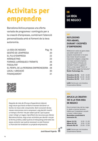 IN
LA IDEA
DE NEGOCI
IN1
Reflexions
per abans,
durant i després
d’emprendre
Reflexionem sobre sis grans idees
que poden ajudar a tot
projecte emprenedor en la seva
fase inicial. Durant la sessió
respondrem plegats a preguntes
com: Som realment emprene-
dors/es? Estem enfocats a la
clientela? Invertim o gastem?
Tenim un bon equip? Tenim un
pla B? Podrem pagar les factures?
Biable Technology, S.L.
Divendres 19/01
Divendres 16/02
Divendres 16/03
9.30 - 13.30
15.30 - 19.30
9.30 - 13.30
LLOC: Centre per a la Iniciativa
Emprenedora Glòries
IN2
Aplica la creativi-
tat a la teva idea
de negoci
Ets al moment clau del teu nego-
ci. Aprèn a trencar barreres i
hàbits que t’impedeixen accedir
a noves i millors idees.
Buenaidea creatividad 
innovacion SL
Dijous 11/01
Dijous 01/02
Dimarts 06/03
9.30 - 11.30
9.30 - 11.30
15.00 - 17.00
LLOC: Centre per a la Iniciativa
Emprenedora Glòries
Activitats per
emprendre
Barcelona Activa proposa una oferta 	
variada de programes i continguts per a 	
la creació d’empreses, combinant l’atenció
personalitzada amb el foment de la teva
autonomia.
LA IDEA DE NEGOCI	 Pàg. 16
GESTIÓ DE L’EMPRESA	 20
EL PLA D’EMPRESA 	 22
MÀRQUETING 	 23
FORMES JURÍDIQUES I TRÀMITS	 26
FISCALITAT 	 28
el perfil de la persona emprenedora 	 28
LOCAL I UBICACIÓ     	 30
FINANÇAMENT 	  31
Jordi Bonet Fajardo
Després de més de 35 anys d’experiència laboral,
vaig creure que havia arribat el moment de donar un
tomb a la meva vida i emprendre.Sent conscient de les
meves mancances com a empresari,vaig decidir invertir
un temps a formar-me per saber què és i què suposa
crear i dirigir un negoci.Aprofitant els recursos que ofereix
Barcelona Activa,vaig cursar activitats per decidir-me per
la forma jurídica,saber què és el màrqueting amb totes les
seves variants i per què és necessari un pla financer
a l’hora de tirar endavant un projecte empresarial.
16
 