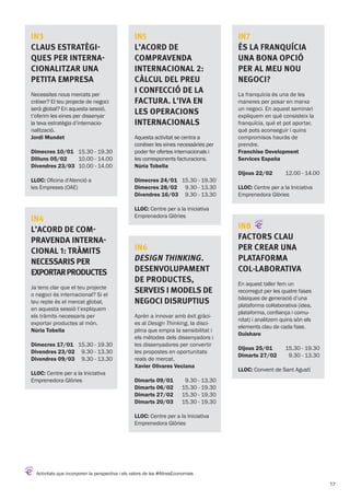 Activitats que incorporen la perspectiva i els valors de les #AltresEconomies
IN3
Claus estratègi-
ques per interna-
cionalitzar una
petita empresa
Necessites nous mercats per
créixer? El teu projecte de negoci
serà global? En aquesta sessió,
t’oferim les eines per dissenyar
la teva estratègia d’internacio-
nalització.
Jordi Mundet
Dimecres 10/01
Dilluns 05/02
Divendres 23/03
15.30 - 19.30
10.00 - 14.00
10.00 - 14.00
LLOC: Oficina d’Atenció a
les Empreses (OAE)
IN4
L’acord de com-
pravenda interna-
cional 1: tràmits
necessaris per
exportarproductes
Ja tens clar que el teu projecte
o negoci és internacional? Si el
teu repte és el mercat global,
en aquesta sessió t’expliquem
els tràmits necessaris per
exportar productes al món.
Núria Tobella
Dimecres 17/01
Divendres 23/02
Divendres 09/03
15.30 - 19.30
9.30 - 13.30
9.30 - 13.30
LLOC: Centre per a la Iniciativa
Emprenedora Glòries
IN5
L’acord de
compravenda
internacional 2:
càlcul del preu
i confecció de la
factura. L’IVA en
les operacions
internacionals
Aquesta activitat se centra a
conèixer les eines necessàries per
poder fer ofertes internacionals i
les corresponents facturacions.
Núria Tobella
Dimecres 24/01
Dimecres 28/02
Divendres 16/03
15.30 - 19.30
9.30 - 13.30
9.30 - 13.30
LLOC: Centre per a la Iniciativa
Emprenedora Glòries
IN6
Design Thinking.
Desenvolupament
de productes,
serveis i models de
negoci disruptius
Aprèn a innovar amb èxit gràci-
es al Design Thinking, la disci-
plina que empra la sensibilitat i
els mètodes dels dissenyadors i
les dissenyadores per convertir
les propostes en oportunitats
reals de mercat.
Xavier Olivares Veciana
Dimarts 09/01
Dimarts 06/02
Dimarts 27/02
Dimarts 20/03
9.30 - 13.30
15.30 - 19.30
15.30 - 19.30
15.30 - 19.30
LLOC: Centre per a la Iniciativa
Emprenedora Glòries
IN7
és la franquícia
una bona opció
per al meu nou
negoci?
La franquícia és una de les
maneres per posar en marxa
un negoci. En aquest seminari
expliquem en què consisteix la
franquícia, què et pot aportar,
què pots aconseguir i quins
compromisos hauràs de
prendre.
Franchise Development
Services España
Dijous 22/02 12.00 - 14.00
LLOC: Centre per a la Iniciativa
Emprenedora Glòries
IN8
Factors clau
per crear una
plataforma
col·laborativa
En aquest taller fem un
recorregut per les quatre fases
bàsiques de generació d’una
plataforma col·laborativa (idea,
plataforma, confiança i comu-
nitat) i analitzem quins són els
elements clau de cada fase.
Ouishare
Dijous 25/01
Dimarts 27/02
15.30 - 19.30
9.30 - 13.30
LLOC: Convent de Sant Agustí
17
 