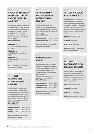 Activitats que incorporen la perspectiva i els valors de les #AltresEconomies
IN19
Tallers d’Ideació
per emprendre
Vols emprendre i no tens una
idea de negoci? En aquest
taller, basat en la metodologia
del Design Thinking, t’ajudarem
a trobar idees de negoci amb
potencial i coneixeràs persones
amb les teves mateixes inqui-
etuds.
DATES: Consultar al web
DURADA: 20 hores
PLACES: 26 persones
LLOC: Centre per a la Iniciativa
Emprenedora Glòries
IN20
Tallers
d’Avaluació de la
idea empresarial
Aquest curs té com a objectiu
analitzar la viabilitat d’una
idea de negoci. Per aconseguir
l’objectiu d’aquesta formació és
necessari i obligatori assistir a
totes les sessions.
DATES: Consultar al web
DURADA: 16 hores
PLACES: 22 persones
LLOC: Convent de Sant Agustí
IN15
Valida la teva idea
de negoci i inicia
la teva empresa
amb èxit
En aquestes sessions obtindràs
una visió global de què significa
el comerç electrònic. T’oferirem
eines per començar a perfilar
el teu projecte i t’animarem
a entrar en l’e-commerce
com a alternativa i com a nova
via de negoci.
Fernando Ozores
Seminari 1:
11, 15 I 22 de gener de 12.00
a 15.00
Seminari 1:
1, 8 I 15 de febrer de 12.00 a
15.00
Seminari 1:
6, 13 i 20 de març de 17.30 a
20.30
LLOC: Centre per a la Iniciativa
Emprenedora Glòries
IN16 NOVA
Les primeres
etapes per em-
prendre
Tens una idea i no saps com
dur-la a terme? T’has adonat
que vols o que has d’emprendre
i no tens encara la idea inicial,
o no saps per on començar? En
aquest taller t’ajudem a donar
les primeres passes per definir
bé el teu projecte.
Ricard Planas
Dimecres 17/01
Dilluns 12/02
Dilluns 12/03
9.30 - 13.30
15.30 - 19.30
9.30 - 13.30
LLOC: Centre per a la Iniciativa
Emprenedora Glòries
IN18
Emprenedoria
en Viu
Sessions sectorials on experts
del sector i persones emprene-
dores, que acaben de començar,
ens expliquen tendències,
problemàtiques, reptes i casos
d’èxit del sector.
Ponent: diversos experts/es i
persones emprenedores.
Ricard Planas
Dimarts 30/01
Dimarts 27/02
Dimarts 20/03
11.30 - 13.30
16.00 - 19.00
10.30 - 13.30
LLOC: Centre per a la Iniciativa
Emprenedora Glòries
IN17
10 preguntes a
fer-se abans de
desenvolupar
una app
Si vols desenvolupar una
aplicació, amb aquesta sessió
comprovaràs si et cal i t’estalvia-
ràs moltes hores en la creació de
la teva app.
Vanessa Estorach
Diijous 18/01
Dimecres 07/03
16.00 - 20.00
16.00 - 20.00
LLOC: Centre per a la Iniciativa
Emprenedora Glòries
19
 