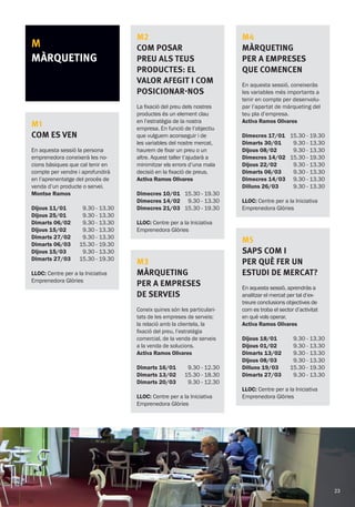 M
MÀRQUETING
M1
COM ES VEN
En aquesta sessió la persona
emprenedora coneixerà les no-
cions bàsiques que cal tenir en
compte per vendre i aprofundirà
en l’aprenentatge del procés de
venda d’un producte o servei.
Montse Ramos
Dijous 11/01
Dijous 25/01
Dimarts 06/02
Dijous 15/02
Dimarts 27/02
Dimarts 06/03
Dijous 15/03
Dimarts 27/03
9.30 - 13.30
9.30 - 13.30
9.30 - 13.30
9.30 - 13.30
9.30 - 13.30
15.30 - 19.30
9.30 - 13.30
15.30 - 19.30
LLOC: Centre per a la Iniciativa
Emprenedora Glòries
M2
Com posar
preu als teus
productes: el
valor afegit i com
posicionar-nos
La fixació del preu dels nostres
productes és un element clau
en l’estratègia de la nostra
empresa. En funció de l’objectiu
que vulguem aconseguir i de
les variables del nostre mercat,
haurem de fixar un preu o un
altre. Aquest taller t’ajudarà a
minimitzar els errors d’una mala
decisió en la fixació de preus.
Activa Ramos Olivares
Dimecres 10/01
Dimecres 14/02
Dimecres 21/03
15.30 - 19.30
9.30 - 13.30
15.30 - 19.30
LLOC: Centre per a la Iniciativa
Emprenedora Glòries
M3
Màrqueting
per a empreses
de serveis
Coneix quines són les particulari-
tats de les empreses de serveis:
la relació amb la clientela, la
fixació del preu, l’estratègia
comercial, de la venda de serveis
a la venda de solucions.
Activa Ramos Olivares
Dimarts 16/01
Dimarts 13/02
Dimarts 20/03
9.30 - 12.30
15.30 - 18.30
9.30 - 12.30
LLOC: Centre per a la Iniciativa
Emprenedora Glòries
M4
Màrqueting
per a empreses
que comencen
En aquesta sessió, coneixeràs
les variables més importants a
tenir en compte per desenvolu-
par l’apartat de màrqueting del
teu pla d’empresa.
Activa Ramos Olivares
Dimecres 17/01
Dimarts 30/01
Dijous 08/02
Dimecres 14/02
Dijous 22/02
Dimarts 06/03
Dimecres 14/03
Dilluns 26/03
15.30 - 19.30
9.30 - 13.30
9.30 - 13.30
15.30 - 19.30
9.30 - 13.30
9.30 - 13.30
9.30 - 13.30
9.30 - 13.30
LLOC: Centre per a la Iniciativa
Emprenedora Glòries
M5
Saps com i
per què fer un
estudi de mercat?
En aquesta sessió, aprendràs a
analitzar el mercat per tal d’ex-
treure conclusions objectives de
com es troba el sector d’activitat
en què vols operar.
Activa Ramos Olivares
Dijous 18/01
Dijous 01/02
Dimarts 13/02
Dijous 08/03
Dilluns 19/03
Dimarts 27/03
9.30 - 13.30
9.30 - 13.30
9.30 - 13.30
9.30 - 13.30
15.30 - 19.30
9.30 - 13.30
LLOC: Centre per a la Iniciativa
Emprenedora Glòries
23
 