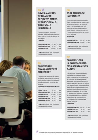 Activitats que incorporen la perspectiva i els valors de les #AltresEconomies
FI6
És el teu negoci
invertible?
Quins requisits ha de complir la
meva empresa per ser invertible?
Si estàs en recerca de finança-
ment o de persones amb qui
associar-te i vols saber valorar
el teu negoci, comerç o start-up,
t’explicarem com fer-ho de forma
fàcil i senzilla.
Accelgrow
Dimarts 16/01
Dimecres 14/03
15.30 - 18.30
12.00 - 15.30
LLOC: Centre per a la Iniciativa
Emprenedora Glòries
FI7
Com funciona
la comptabilitat:
fes assentaments
bàsics
Les persones autònomes estan
centrades en la seva activitat i
sovint s’obliden de la importància
de controlar els seus ingressos i
despeses, així com portar un bon
control dels seus rebuts. Els impos-
tos i la gestió de la comptabilitat es
deleguen a una gestoria fiscal pro-
fessional. Però és responsabilitat
nostra donar-li totes les factures.
És per això que aprendre nocions
de comptabilitat ens fa prendre
consciència de la importància
de conèixer com funcionen les
nostres finances.
Finanpolis
Dimecres 24/01
Dimarts 20/02
Dimarts 20/03
15.30 - 19.30
9.30 - 13.30
9.30 - 13.30
LLOC: Centre per a la Iniciativa
Emprenedora Glòries
FI4
Noves maneres
de finançar
projectes empre-
nedors socials,
ambientals
i culturals
T’introduïm a les finances
ètiques, orientant-te sobre com
participar-hi i utilitzar-les per al
teu negoci.
LabCoop
Dimecres 24/01
Dimecres 21/02
Dilluns 19/03
15.30 - 17.30
9.30 - 11.30
12.00 - 14.00
LLOC: Centre per a la Iniciativa
Emprenedora Glòries
FI5
Com trobar
finançament per
emprendre
L’objectiu del seminari és donar
a conèixer les diferents fonts de
finançament que té una persona
emprenedora per iniciar el seu
projecte.
Equip tècnic Barcelona Activa
Dijous 18/01
Dimecres 31/01
Dilluns 19/02
Dilluns 26/02
Dimecres 14/03
Divendres 30/03
9.30 - 11.30
15.30 - 17.30
12.00 - 14.00
9.30 - 11.30
9.30 - 11.30
9.30 - 11.30
LLOC: Centre per a la Iniciativa
Emprenedora Glòries
32
 