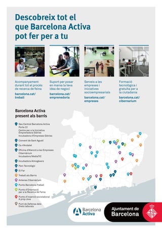 Descobreix tot el
que Barcelona Activa
pot fer per a tu
Acompanyament
durant tot el procés
de recerca de feina
barcelona.cat/
treball
Suport per posar 	
en marxa la teva 	
idea de negoci
barcelona.cat/
emprenedoria
Formació
tecnològica i 	
gratuïta per a 	
la ciutadania
barcelona.cat/
cibernarium
Serveis a les
empreses i
iniciatives
socioempresarials
barcelona.cat/
empreses
7
6
5
4
3
2
1 Seu Central Barcelona Activa
Porta 22
Centre per a la Iniciativa	
Emprenedora Glòries
Incubadora d’Empreses Glòries
Convent de Sant Agustí
Ca n’Andalet
Oficina d’Atenció a les Empreses
Cibernàrium
Incubadora MediaTIC
Incubadora Almogàvers
Parc Tecnològic
El Far
Treball als Barris
Antenes Cibernàrium
Punts Barcelona Treball
Punts d’Orientació	
per a la Recerca de Feina
Punts d’inserció sociolaboral 	
A prop Jove
Punt de Defensa dels	
Drets laborals
Barcelona Activa
present als barris
3
6
7
2
5 4
1
 