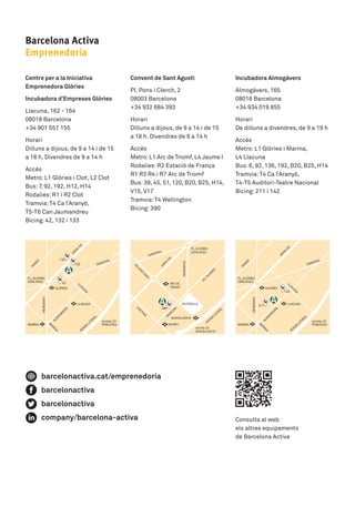 Barcelona Activa
Emprenedoria
Consulta al web 	
els altres equipaments 	
de Barcelona Activa
Centre per a la Iniciativa
Emprenedora Glòries
Incubadora d’Empreses Glòries
Llacuna, 162 - 164	
08018 Barcelona	
+34 901 551 155
Horari	
Dilluns a dijous, de 9 a 14 i de 15 	
a 18 h. Divendres de 9 a 14 h
Accés	
Metro: L1 Glòries i Clot, L2 Clot	
Bus: 7, 92, 192, H12, H14	
Rodalies: R1 i R2 Clot	
Tramvia:T4 Ca l’Aranyó, 	
T5-T6 Can Jaumandreu	
Bicing: 42, 132 i 133
133
390
142
211
42
132
Convent de Sant Agustí
Pl. Pons i Clerch, 2	
08003 Barcelona	
+34 932 684 393
Horari	
Dilluns a dijous, de 9 a 14 i de 15 	
a 18 h. Divendres de 9 a 14 h
Accés	
Metro:L1 Arc de Triomf, L4 Jaume I	
Rodalies: R2 Estació de França	
R1 R3 R4 i R7 Arc de Triomf	
Bus: 39, 45, 51, 120, B20, B25, H14,
V15, V17	
Tramvia:T4 Wellington	
Bicing: 390
Incubadora Almogàvers
Almogàvers, 165	
08018 Barcelona	
+34 934 019 855
Horari	
De dilluns a divendres, de 9 a 19 h
Accés	
Metro: L1 Glòries i Marina,	
L4 Llacuna	
Bus: 6, 92, 136, 192, B20, B25, H14	
Tramvia:T4 Ca l’Aranyó,	
T4-T5 Auditori-Teatre Nacional	
Bicing: 211 i 142
barcelonactiva.cat/emprenedoria
barcelonactiva
barcelonactiva
company/barcelona-activa
 