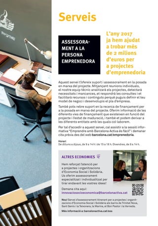 ALTRES ECONOMIES
Hem	reforçat	l’atenció	per	
a	projectes	i	organitzacions	
d’Economia	Social	i	Solidària.	
Us	oferim	assessorament	
especialitzat	i	individualitzat	per	
tirar	endavant	les	vostres	idees!	
Aquest	servei	t’ofereix	suport	i	assessorament	en	la	posada	
en	marxa	del	projecte.	Mitjançant	reunions	individuals,	
el	nostre	equip	tècnic	analitzarà	els	projectes,	detectarà	
necessitats	i	mancances,	et	respondrà	les	consultes	i	et	
facilitarà	recursos	i	continguts	perquè	puguis	defi	nir	el	teu	
model	de	negoci	i	desenvolupis	el	pla	d’empresa.	
També	pots	rebre	suport	en	la	recerca	de	fi	nançament	per	
a	la	posada	en	marxa	del	projecte.	Oferim	informació	de	les	
diferents	vies	de	fi	nançament	que	existeixen	en	funció	del	
projecte	i	l’estat	de	maduració,	i	també	et	podem	derivar	a	
les	diferents	entitats	amb	les	quals	col·laborem.
Per	tal	d’accedir	a	aquest	servei,	cal	assistir	a	la	sessió	infor-
mativa	“Emprendre	amb	Barcelona	Activa	és	fàcil”	i	demanar	
cita	prèvia	des	del	web	barcelona.cat/emprenedoria.	
Horari
De	dilluns	a	dijous,	de	9	a	14	h	i	de	15	a	18	h.	Divendres,	de	9	a	14	h.
ASSESSORA-
MENT A LA
PERSONA
EMPRENEDORA
L’any 2017
ja hem ajudat
a trobar més
de 2 milions
d’euros per
a projectes
d’emprenedoria
Serveis
Demana	cita	aquí:	
innovaciosocioeconomica@barcelonactiva.cat
Nou! Servei	d’assessorament	itinerant	per	a	projectes	i	organit-
zacions	d’Economia	Social	i	Solidària	als	barris	de	Trinitat	Nova,	
Sant	Genís	i	la	Teixonera,	la	Marina,	el	Bon	Pastor	i	la	Verneda.
Més informació a:barcelonactiva.cat/ess
6
 