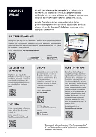 *		Per	accedir	a	les	aplicacions	“Pla	d’empresa	online”	
	 i	“Les	Claus	per	Emprendre”,	cal	assistir	prèviament	a		
	 la	sessió	informativa.
TEST IDEA
L’eina interactiva per reflexionar
sobre la teva idea de negoci i
avaluar-la.
Entra i descobreix-lo:
testidea.barcelonactiva.cat
LES CLAuS PER
EMPRENDRE*
L’aplicació que t’ajudarà a
treballar i incorporar un conjunt
d’actituds, habilitats i destreses
que contribueixen a l’èxit de
qualsevol projecte empresarial:
les competències emprene-
dores.
uBICA’T
L’Ubica’t és el primer servei de
georeferenciació amb bases
de dades d’interès per a les
persones emprenedores de la
ciutat de Barcelona.
Un sistema telemàtic que et
permetrà analitzar el mercat,
l’activitat econòmica i la
demografia.
Entra i descobreix-lo:
bcn.cat/ubicat
BCN STARTuP MAP
Barcelona Startup Map és
una plataforma per identificar
i geolocalitzar l’ecosistema em-
prenedor de la ciutat: start-ups
(empreses amb alt potencial
de creixement i menys de cinc
anys d’activitat), persones inver-
sores, acceleradores/incuba-
dores, infraestructures i talent,
proporcionat per universitats,
centres de recerca i escoles de
negoci. Volem posar en valor
tots els actius de la ciutat, fer
créixer aquest ecosistema i
fomentar les sinergies entre
ells i amb tots aquells que s’hi
vulguin afegir.
Entra i descobreix-lo:
bcn.cat/bcnstartupmap
PLA D’EMPRESA Online*
El programa que et guiarà en l’elaboració i redacció del teu projecte empresarial.
Ara amb més funcionalitats, més senzill d’utilitzar per reflectir les teves dades
financeres amb més precisió i perquè siguin més entenedores per a tu i per a
les persones a qui li presentes.
Entra i descobreix-lo: pol.barcelonactiva.cat
Col·labora
Col·labora
Al	web barcelona.cat/emprenedoria	hi	trobaràs	tota	
la	informació	sobre	els	serveis,	els	programes	i	les	
activitats,	els	recursos,	així	com	les	diferents	incubadores	
i	espais	de	coworking	que	ofereix	Barcelona	Activa.	
A	més,	Barcelona	Activa	posa	a	disposició	de	les	
persones	emprenedores	diferents	aplicacions	d’utilitat	
durant	el	procés	de	creació	de	la	teva	empresa,	entre	
les	quals	destaquen:
RECuRSOS
Online
8
 