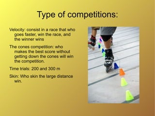 Type of competitions:
Velocity: consist in a race that who
  goes faster, win the race, and
  the winner wins
The cones competition: who
  makes the best score without
  getting down the cones will win
  the competition.
Time trials: 200 and 300 m
Skin: Who skin the large distance
  win.
 
