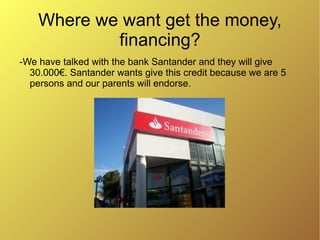 Where we want get the money,
            financing?
-We have talked with the bank Santander and they will give
  30.000€. Santander wants give this credit because we are 5
  persons and our parents will endorse.
 