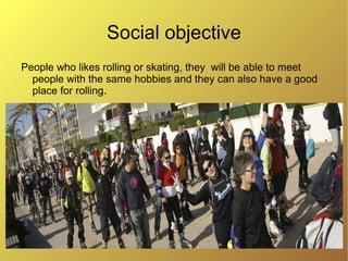 Social objective
People who likes rolling or skating, they will be able to meet
  people with the same hobbies and they can also have a good
  place for rolling.
 