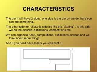 CHARACTERISTICS
The bar it will have 2 sides, one side is the bar on we do, here you
  can eat something..
The other side for roller,this side it's like the “skating” . Is this side
  we do the classes, exhibitions, competitions etc..
We can organise rutes, competitions, exhibitions,classes and we
 think about more things..
And if you don't have rollers you can rent it
 