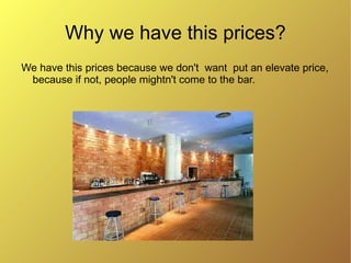 Why we have this prices?
We have this prices because we don't want put an elevate price,
 because if not, people mightn't come to the bar.
 