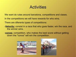 Activities
We want do rutes around barcelona, competitions and clases.
In the competitions we will have rewards for who wins.
There are diferents types of competitions:
-Velocity: consist in a race that who goes faster, win the race, and
  the winner wins.
-conos: competition, who makes the best score without getting
  down the "conos" will win the competition.
 