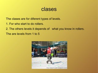 clases
The clases are for diferent types of levels.
1. For who start to do rollers.
2. The others levels it depends of what you know in rollers.
The are levels from 1 to 5
 