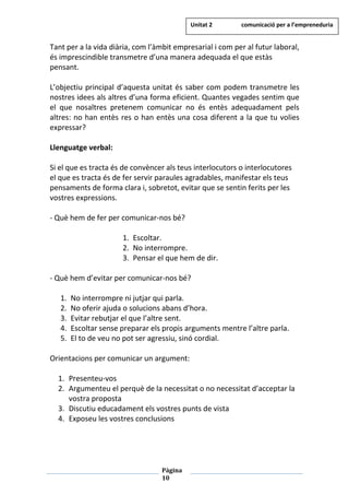 Pàgina
10
Tant per a la vida diària, com l’àmbit empresarial i com per al futur laboral,
és imprescindible transmetre d’una manera adequada el que estàs
pensant.
L’objectiu principal d’aquesta unitat és saber com podem transmetre les
nostres idees als altres d’una forma eficient. Quantes vegades sentim que
el que nosaltres pretenem comunicar no és entès adequadament pels
altres: no han entès res o han entès una cosa diferent a la que tu volies
expressar?
Llenguatge verbal:
Si el que es tracta és de convèncer als teus interlocutors o interlocutores
el que es tracta és de fer servir paraules agradables, manifestar els teus
pensaments de forma clara i, sobretot, evitar que se sentin ferits per les
vostres expressions.
- Què hem de fer per comunicar-nos bé?
1. Escoltar.
2. No interrompre.
3. Pensar el que hem de dir.
- Què hem d’evitar per comunicar-nos bé?
1. No interrompre ni jutjar qui parla.
2. No oferir ajuda o solucions abans d’hora.
3. Evitar rebutjar el que l’altre sent.
4. Escoltar sense preparar els propis arguments mentre l’altre parla.
5. El to de veu no pot ser agressiu, sinó cordial.
Orientacions per comunicar un argument:
1. Presenteu-vos
2. Argumenteu el perquè de la necessitat o no necessitat d’acceptar la
vostra proposta
3. Discutiu educadament els vostres punts de vista
4. Exposeu les vostres conclusions
Unitat 2 comunicació per a l’empreneduria
 