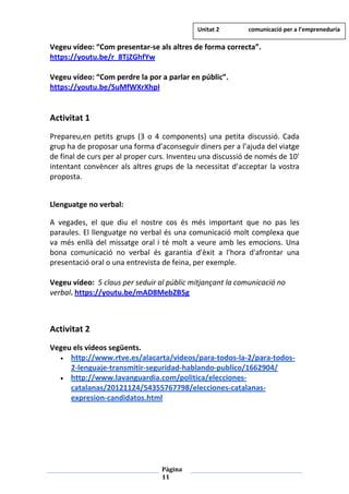 Pàgina
11
Vegeu vídeo: “Com presentar-se als altres de forma correcta”.
https://youtu.be/r_8TjZGhfYw
Vegeu vídeo: “Com perdre la por a parlar en públic”.
https://youtu.be/SuMfWXrXhpI
Activitat 1
Prepareu,en petits grups (3 o 4 components) una petita discussió. Cada
grup ha de proposar una forma d’aconseguir diners per a l’ajuda del viatge
de final de curs per al proper curs. Inventeu una discussió de només de 10'
intentant convèncer als altres grups de la necessitat d’acceptar la vostra
proposta.
Llenguatge no verbal:
A vegades, el que diu el nostre cos és més important que no pas les
paraules. El llenguatge no verbal és una comunicació molt complexa que
va més enllà del missatge oral i té molt a veure amb les emocions. Una
bona comunicació no verbal és garantia d'èxit a l'hora d'afrontar una
presentació oral o una entrevista de feina, per exemple.
Vegeu vídeo: 5 claus per seduir al públic mitjançant la comunicació no
verbal. https://youtu.be/mAD8MebZB5g
Activitat 2
Vegeu els vídeos següents.
• http://www.rtve.es/alacarta/videos/para-todos-la-2/para-todos-
2-lenguaje-transmitir-seguridad-hablando-publico/1662904/
• http://www.lavanguardia.com/politica/elecciones-
catalanas/20121124/54355767798/elecciones-catalanas-
expresion-candidatos.html
Unitat 2 comunicació per a l’empreneduria
 