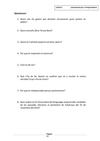 Pàgina
12
Qüestionari:
1. Quins són els gestos que denoten nerviosisme quan parlem en
públic?
2. Quins consells dóna Teresa Baró?
3. Quina és l’actitud corporal correcta, doncs?
4. Per què és important el somriure?
5. Com ha de ser?
6. Què s’ha de fer davant un auditori que ve a escolar la nostra
xerrada? A qui s’ha de mirar?
7. Per què és indispensable pensar positivament?
8. Quin anàlisi en fa Teresa Baró del llenguatge corporal dels candidats
de les passades eleccions al parlament de Catalunya del 25 de
novembre del 2012?
Unitat 2 comunicació per a l’empreneduria
 