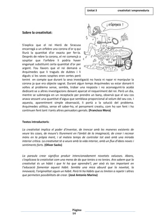 Pàgina
14
Sobre la creativitat:
S’explica que el rei Hieró de Siracusa
encarregà a un orfebre una corona d’or q qui
lliurà la quantitat d’or exacta per fer-la.
Després de rebre la corona, el rei començà a
sospitar que l’orfebre li podria haver
enganyat substituint certa quantitat d’or per
argent. Fou llavors que el rei demanà a
Arquímedes que li tragués de dubtes i li
digués si les seves sospites eren certes però
tenint en compte que durant la seva investigació no havia ni rapar ni manipular la
corona ja que era objecte sagrat. Durant algun temps Arquímedes va estar donant-li
voltes al problema sense, sembla, trobar una resposta i no aconseguint-la acabà
dedicant-se a altres investigacions deixant aparcat el requeriment del rei. Però un dia,
mentre se submergia en un receptacle per prendre un bany, observà que el seu cos
anava vessant una quantitat d’aigua que semblava proporcional al volum del seu cos. I
aquesta, aparentment simple observació, li portà a la solució del problema.
Arquímedes utilitza, sense ell saber-ho, el pensament creatiu, com ho van fent i ho
continuen fent tant i tants altres pensadors genials. (Francisco Mora)
Textos introductoris:
La creativitat implica el poder d’inventar, de trencar amb les maneres existents de
veure les coses, de moure’s lliurement en l’àmbit de la imaginació, de crear i recrear
móns en la pròpia ment, i al mateix temps de controlar tot això amb una mirada
interior crítica. La creativitat té a veure amb la vida interior, amb un flux d’idees noves i
sentiments forts. (Oliver Sacks)
La paraula crear significa produir intencionadament novetats valuoses. Abans,
s’explicava la creativitat com una mena de do que tenies o no tenies. Ara sabem que la
creativitat és un hàbit i que hi ha que aprendre’l, per això és tan important en
l’educació fomentar aquest hàbit. Sembla una mica absurd que la novetat, la
innovació, l’originalitat siguin un hàbit. Però hi ha hàbits que es limiten a repetir i altres
que permeten possibilitats de crear. (José Antonio Marina)
Unitat 3 creativitat i empreneduria
 