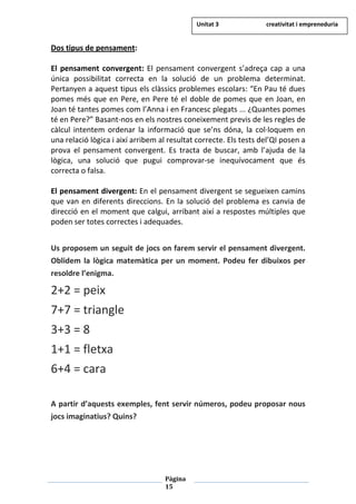 Pàgina
15
Dos tipus de pensament:
El pensament convergent: El pensament convergent s’adreça cap a una
única possibilitat correcta en la solució de un problema determinat.
Pertanyen a aquest tipus els clàssics problemes escolars: “En Pau té dues
pomes més que en Pere, en Pere té el doble de pomes que en Joan, en
Joan té tantes pomes com l’Anna i en Francesc plegats ... ¿Quantes pomes
té en Pere?” Basant-nos en els nostres coneixement previs de les regles de
càlcul intentem ordenar la informació que se’ns dóna, la col·loquem en
una relació lògica i així arribem al resultat correcte. Els tests del’QI posen a
prova el pensament convergent. Es tracta de buscar, amb l’ajuda de la
lògica, una solució que pugui comprovar-se inequívocament que és
correcta o falsa.
El pensament divergent: En el pensament divergent se segueixen camins
que van en diferents direccions. En la solució del problema es canvia de
direcció en el moment que calgui, arribant així a respostes múltiples que
poden ser totes correctes i adequades.
Us proposem un seguit de jocs on farem servir el pensament divergent.
Oblidem la lògica matemàtica per un moment. Podeu fer dibuixos per
resoldre l’enigma.
2+2 = peix
7+7 = triangle
3+3 = 8
1+1 = fletxa
6+4 = cara
A partir d’aquests exemples, fent servir números, podeu proposar nous
jocs imaginatius? Quins?
Unitat 3 creativitat i empreneduria
 