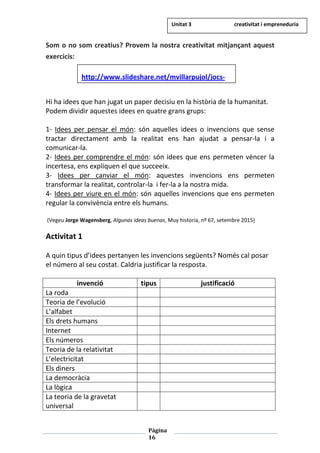 Pàgina
16
Som o no som creatius? Provem la nostra creativitat mitjançant aquest
exercicis:
Hi ha idees que han jugat un paper decisiu en la història de la humanitat.
Podem dividir aquestes idees en quatre grans grups:
1- Idees per pensar el món: són aquelles idees o invencions que sense
tractar directament amb la realitat ens han ajudat a pensar-la i a
comunicar-la.
2- Idees per comprendre el món: són idees que ens permeten vèncer la
incertesa, ens expliquen el que succeeix.
3- Idees per canviar el món: aquestes invencions ens permeten
transformar la realitat, controlar-la i fer-la a la nostra mida.
4- Idees per viure en el món: són aquelles invencions que ens permeten
regular la convivència entre els humans.
(Vegeu Jorge Wagensberg, Algunas ideas buenas, Muy historia, nº 67, setembre 2015)
Activitat 1
A quin tipus d’idees pertanyen les invencions següents? Només cal posar
el número al seu costat. Caldria justificar la resposta.
invenció tipus justificació
La roda
Teoria de l’evolució
L’alfabet
Els drets humans
Internet
Els números
Teoria de la relativitat
L’electricitat
Els diners
La democràcia
La lògica
La teoria de la gravetat
universal
http://www.slideshare.net/mvillarpujol/jocs-
Unitat 3 creativitat i empreneduria
 