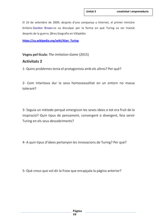 Pàgina
18
El 10 de setembre de 2009, després d'una campanya a Internet, el primer ministre
britànic Gordon Brown es va disculpar per la forma en què Turing va ser tractat
després de la guerra.(Breu biografia en Vikipèdia
https://ca.wikipedia.org/wiki/Alan_Turing
Vegeu pel·lícula: The imitation Game (2015)
Activitats 2
1- Quins problemes tenia el protagonista amb els altres? Per què?
2- Com intentava dur la seva homosexualitat en un entorn no massa
tolerant?
3- Seguia un mètode perquè emergissin les seves idees o tot era fruit de la
inspiració? Quin tipus de pensament, convergent o divergent, feia servir
Turing en els seus descobriments?
4- A quin tipus d’idees pertanyen les innovacions de Turing? Per què?
5- Què creus que vol dir la frase que encapçala la pàgina anterior?
Unitat 3 creativitat i empreneduria
 