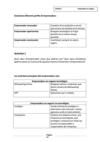 Pàgina
22
Existeixen diferents perfils d’emprenedors:
Emprenedor innovador Creadors d’un producte o servei
que encara no existeix en el mercat.
Emprenedor oportunista Busquen aconseguir el major
benefici en el menor temps
possible.
Emprenedor constructor Inverteixen sempre en valors
segurs.
Activitat 1
Quin tipus d’emprenedor creus que podries ser? Quin tipus d’empresa
podries posar en marxa amb aquesta manera d’entendre l’empreneduria?
Les activitats principals dels emprenedors són:
Emprenedors en negocis tecnològics
Màrqueting online Botigues onlines i empreses que
donen serveis de Màrqueting
Online.
APP Aplicacions per a mòbils.
Emprenedors en negocis no tecnològics
Ecològics Venda d’aliments ecològics o
alternatius més naturals i menys
agressius amb el medi ambient.
Franquícies Existeix una empresa mare, una
empresa ja reconeguda, que
protegeix i assessora en totes les
accions al responsable o
responsables de l’empresa.
Unitat 4 emprendre un negoci
 