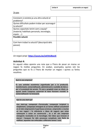 Pàgina
25
2n pas
Coneixem si existeix ja una altra solució al
problema?
Quines dificultats podem trobar per aconseguir
la solució?
Quines capacitats tenim com a equip?
(material, habilitats personals, tecnologia,
espais ...)
Possible solució
Com hem trobat la solució? (descripció dels
passos)
Un negoci propi https://youtu.be/JxPJHvl8wUE
Activitat 4:
En aquest vídeo apareix una noia que a l’hora de posar en marxa un
negoci fa moltes preguntes. En acabar, assenyaleu quines són les
preguntes que es fa a l’hora de muntar un negoci i quines us faríeu
vosaltres.
Què és una empresa?
És una activitat econòmica organitzada per a la producció,
transformació, comercialització, administració o custòdia de béns o
per a la prestació de serveis. Té com a propòsit crear un client, en
aquest sentit l'empresa comercial té dues funcions crucials: la
comercialització i la innovació.
Què és una start-up?
Una start-up, companyia d'arrencada, companyia incipient o,
simplement, companyia emergent és un terme utilitzat actualment
en el món empresarial el qual busca arrencar, emprendre o muntar
un nou negoci i fa referència a idees de negocis que estan
començant o estan en construcció , és a dir són empreses
emergents recolzades en la tecnologia. Són idees que innoven el
mercat i busquen fer dels processos complicats més fàcils de
realitzar, aquestes van enfocades a diferents temes i usos.
Unitat 4 emprendre un negoci
 