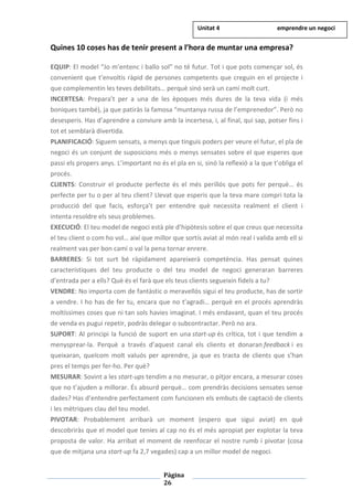 Pàgina
26
Quines 10 coses has de tenir present a l’hora de muntar una empresa?
EQUIP: El model “Jo m’entenc i ballo sol” no té futur. Tot i que pots començar sol, és
convenient que t’envoltis ràpid de persones competents que creguin en el projecte i
que complementin les teves debilitats… perquè sinó serà un camí molt curt.
INCERTESA: Prepara’t per a una de les èpoques més dures de la teva vida (i més
boniques també), ja que patiràs la famosa “muntanya russa de l’emprenedor”. Però no
desesperis. Has d’aprendre a conviure amb la incertesa, i, al final, qui sap, potser fins i
tot et semblarà divertida.
PLANIFICACIÓ: Siguem sensats, a menys que tinguis poders per veure el futur, el pla de
negoci és un conjunt de suposicions més o menys sensates sobre el que esperes que
passi els propers anys. L’important no és el pla en si, sinó la reflexió a la que t’obliga el
procés.
CLIENTS: Construir el producte perfecte és el més perillós que pots fer perquè… és
perfecte per tu o per al teu client? Llevat que esperis que la teva mare compri tota la
producció del que facis, esforça’t per entendre què necessita realment el client i
intenta resoldre els seus problemes.
EXECUCIÓ: El teu model de negoci està ple d’hipòtesis sobre el que creus que necessita
el teu client o com ho vol… així que millor que sortís aviat al món real i valida amb ell si
realment vas per bon camí o val la pena tornar enrere.
BARRERES: Si tot surt bé ràpidament apareixerà competència. Has pensat quines
característiques del teu producte o del teu model de negoci generaran barreres
d’entrada per a ells? Què és el farà que els teus clients segueixin fidels a tu?
VENDRE: No importa com de fantàstic o meravellós sigui el teu producte, has de sortir
a vendre. I ho has de fer tu, encara que no t’agradi… perquè en el procés aprendràs
moltíssimes coses que ni tan sols havies imaginat. I més endavant, quan el teu procés
de venda es pugui repetir, podràs delegar o subcontractar. Però no ara.
SUPORT: Al principi la funció de suport en una start-up és crítica, tot i que tendim a
menysprear-la. Perquè a través d’aquest canal els clients et donaran feedback i es
queixaran, quelcom molt valuós per aprendre, ja que es tracta de clients que s’han
pres el temps per fer-ho. Per què?
MESURAR: Sovint a les start-ups tendim a no mesurar, o pitjor encara, a mesurar coses
que no t’ajuden a millorar. És absurd perquè… com prendràs decisions sensates sense
dades? Has d’entendre perfectament com funcionen els embuts de captació de clients
i les mètriques clau del teu model.
PIVOTAR: Probablement arribarà un moment (espero que sigui aviat) en què
descobriràs que el model que tenies al cap no és el més apropiat per explotar la teva
proposta de valor. Ha arribat el moment de reenfocar el nostre rumb i pivotar (cosa
que de mitjana una start-up fa 2,7 vegades) cap a un millor model de negoci.
Unitat 4 emprendre un negoci
 