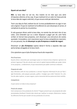 Pàgina
28
Quant val una idea?
RES. La teva idea no val res. Ara mateix no és més que una sèrie
d'impulsos elèctrics al teu cap. El que realment té un valor és l'execució de
la teva idea de negoci amb èxit, el que encara està per demostrar.
Tenir una idea és fàcil, tothom les té i la teva probablement no sigui ni tan
sols original. El que és realment la fa diferent és com dissenyes el servei, el
complicat és portar-la a la pràctica.
Si vols guanyar diners amb la teva idea, no només has de tenir clar el seu
valor, sinó entendre qui va a estar disposat a pagar per ell, com faràs
arribar al mercat teva proposta, com dissenyar una estructura de costos
ajustada i innovadora, com reaccionar quan la teva competència reaccioni,
en una paraula, has de dissenyar un pla d’empresa o model de negoci.
Dissenyar un pla d’empresa suposa donar-li forma a aquesta idea que
porta temps amagada en la teva ment .
Cinc qüestions que el pla d’empresa hauria de respondre:
Pla d’inversions
Quants diners necessites per aconseguir posar en marxa la teva empresa i generar els
primers ingressos? Has de calcular quin serà el capital imprescindible per poder iniciar
el teu projecte, i, evidentment, el que necessitaràs per poder continuar endavant.
Proposta de valor
Que ofereixes amb els teus productes o serveis? Aquesta informació ha de ser fàcil i
àgil d’entendre, amb poques paraules, gràfics i imatges que cridin l’atenció. És a dir,
has de saber explicar, en pocs segons, quina necessitat del teu potencial client satisfàs.
Competència
A quin sector es troba la teva empresa?
Procés de compra
Com compraran el teu producte els clients? Tingues present que una proposta de valor
prometedora facilitarà l’interés dels clients per realitzar la compra. Determina i avalua
les diferents formes per accedir als teus productes i/o serveis.
Unitat 4 emprendre un negoci
 
