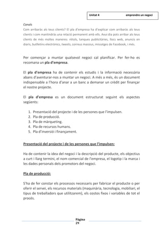 Pàgina
29
Canals
Com arribaràs als teus clients? El pla d’empresa ha d’explicar com arribaràs als teus
clients i com mantindràs una relació permanent amb ells. Avui dia pots arribar als teus
clients de més moltes maneres: rètols, tanques publicitàries, llocs web, anuncis en
diaris, butlletins electrònics, tweets, correus massius, missatges de Facebook, i més.
Per començar a muntar qualsevol negoci cal planificar. Per fer-ho es
recomana un pla d’empresa.
El pla d’empresa ha de contenir els estudis i la informació necessària
abans d’aventurar-nos a muntar un negoci. A més a més, és un document
indispensable a l’hora d’anar a un banc a demanar un crèdit per finançar
el nostre projecte.
El pla d’empresa es un document estructurat seguint els aspectes
següents:
1. Presentació del projecte i de les persones que l’impulsen.
2. Pla de producció.
3. Pla de màrqueting.
4. Pla de recursos humans.
5. Pla d’inversió i finançament.
Presentació del projecte i de les persones que l’impulsen:
Ha de contenir la idea del negoci i la descripció del producte, els objectius
a curt i llarg termini, el nom comercial de l’empresa, el logotip i la marca i
les dades personals dels promotors del negoci.
Pla de producció:
S’ha de fer constar els processos necessaris per fabricar el producte o per
oferir el servei, els recursos materials (maquinària, tecnologia, mobiliari, el
tipus de treballadors que utilitzarem), els costos fixos i variables de tot el
procés.
Unitat 4 emprendre un negoci
 