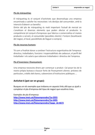 Pàgina
30
Pla de màrqueting:
El màrqueting és el conjunt d’activitats que desenvolupa una empresa
encaminada a satisfer les necessitats i els desitjos del consumidor, amb la
intenció d’obtenir un benefici.
Dintre del pla de màrqueting és molt important l’estudi de mercat on
s’analitzen el diversos elements que poden afectar el producte: la
competència (el conjunt d’empreses que fabrica o comercialitza el mateix
producte o servei), el consumidor (possibles clients) i l’entorn (localització
del negoci, el local, possibilitats de lloguer o compra).
Pla de recursos humans:
Té com a finalitat donar a conèixer l’estructura organitzativa de l’empresa:
directius, treballadors, funcions i responsabilitats de cadascun, el perfil del
treballador i els salaris que cobraran treballadors i directius de l’empresa.
Pla d’inversions i finançament:
Una empresa necessita diners per començar a produir. Cal posar-los de la
nostra pròpia butxaca o buscar fonts de finançament alienes: préstecs de
particulars, crèdits dels bancs, subvencions d’institucions públiques ...
Activitat 6 (pot ser en grups):
Busqueu en els exemples que trobareu en aquests links allò que us ajudi a
completar el pla d’empresa del tipus de negoci que vosaltres trieu.
Exemples de pla d’empresa:
http://www.imet.cat/flaixemprendre/?p=2955
http://www.imet.cat/flaixemprendre/?p=3095
http://www.imet.cat/flaixemprendre/?page_id=4673
Unitat 4 emprendre un negoci
 