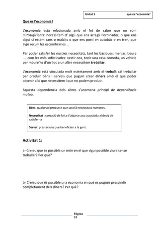 Pàgina
33
Què és l’economia?
L’economia està relacionada amb el fet de saber que no som
autosuficients: necessitem d’ algú que ens arregli l’ordinador, o que ens
digui si estem sans o malalts o que ens porti en autobús o en tren, que
algú reculli les escombraries ...
Per poder satisfer les nostres necessitats, tant les bàsiques: menjar, beure
..., com les més sofisticades: vestir-nos, tenir una casa còmoda, un vehicle
per moure’ns d’un lloc a un altre necessitem treballar.
L’economia està vinculada molt estretament amb el treball: cal treballar
per produir béns i serveis que puguin crear diners amb el que poder
obtenir allò que necessitem i que no podem produir.
Aquesta dependència dels altres s’anomena principi de dependència
mútua.
Activitat 1:
a- Creieu que és possible un món en el que sigui possible viure sense
treballar? Per què?
b- Creieu que és possible una economia en què es pogués prescindir
completament dels diners? Per què?
Béns: qualsevol producte que satisfà necessitats humanes.
Necessitat : sensació de falta d’alguna cosa associada al desig de
satisfer-la
Servei: prestacions que beneficien a la gent.
Unitat 5 què és l’economia?
 