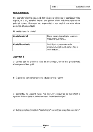 Pàgina
34
Què és el capital?
Per capital s’entén la possessió de béns que s’utilitzen per aconseguir més
capital, és a dir, benefici. Aquest que poden assolir més béns que en un
principi tenien, diem que han augmentat el seu capital, en unes altres
paraules, s’han enriquit.
Hi ha dos tipus de capital:
Capital material Eines, espais, tecnologia, terrenys,
maquinària, diners ...
Capital immaterial Intel·ligència, coneixements,
creativitat, motivació, esforç físic o
intel·lectual ...
Activitat 2
a- Quines són les persones que. En un principi, tenen més possibilitats
d’enriquir-se? Per què?
b- És possible compensar aquesta situació d’inici? Com?
c- Comenteu la següent frase: “La clau per enriquir-se és treballant o
aplicant la intel·ligència per obtenir uns rendiments majors”.
d- Quina seria la definició de “capitalisme” seguint les respostes anteriors?
Unitat 5 què és l’economia?
 