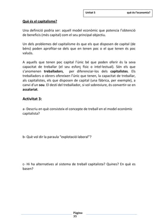 Pàgina
35
Què és el capitalisme?
Una definició podria ser: aquell model econòmic que potencia l’obtenció
de beneficis (més capital) com el seu principal objectiu.
Un dels problemes del capitalisme és que els que disposen de capital (de
béns) poden aprofitar-se dels que en tenen poc o el que tenen és poc
valuós.
A aquells que tenen poc capital l’únic bé que poden oferir és la seva
capacitat de treballar (el seu esforç físic o intel·lectual). Són els que
s’anomenen treballadors, per diferenciar-los dels capitalistes. Els
treballadors o obrers ofereixen l’únic que tenen, la capacitat de treballar,
als capitalistes, els que disposen de capital (una fàbrica, per exemple), a
canvi d’un sou. El destí del treballador, si vol sobreviure, és convertir-se en
assalariat.
Activitat 3:
a- Descriu en què consisteix el concepte de treball en el model econòmic
capitalista?
b- Què vol dir la paraula “explotació laboral”?
c- Hi ha alternatives al sistema de treball capitalista? Quines? En què es
basen?
Unitat 5 què és l’economia?
 