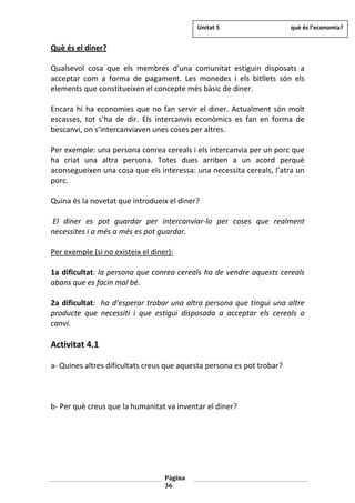 Pàgina
36
Què és el diner?
Qualsevol cosa que els membres d’una comunitat estiguin disposats a
acceptar com a forma de pagament. Les monedes i els bitllets són els
elements que constitueixen el concepte més bàsic de diner.
Encara hi ha economies que no fan servir el diner. Actualment són molt
escasses, tot s’ha de dir. Els intercanvis econòmics es fan en forma de
bescanvi, on s’intercanviaven unes coses per altres.
Per exemple: una persona conrea cereals i els intercanvia per un porc que
ha criat una altra persona. Totes dues arriben a un acord perquè
aconsegueixen una cosa que els interessa: una necessita cereals, l’atra un
porc.
Quina és la novetat que introdueix el diner?
El diner es pot guardar per intercanviar-lo per coses que realment
necessites i a més a més es pot guardar.
Per exemple (si no existeix el diner):
1a dificultat: la persona que conrea cereals ha de vendre aquests cereals
abans que es facin mal bé.
2a dificultat: ha d’esperar trobar una altra persona que tingui una altre
producte que necessiti i que estigui disposada a acceptar els cereals a
canvi.
Activitat 4.1
a- Quines altres dificultats creus que aquesta persona es pot trobar?
b- Per què creus que la humanitat va inventar el diner?
Unitat 5 què és l’economia?
 