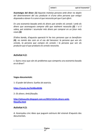 Pàgina
37
Avantatges del diner: (1) Aquesta mateixa persona amb diner no depèn
del deteriorament del seu producte ni d’una altra persona que estigui
disposada a donar-li a canvi el que necessita pel que li pot oferir.
En una economia basada amb els diners pot vendre els cereals i amb els
diners que aconsegueix comprar allò que realment necessita (2). I si li
sobra, pot estalviar i acumular més diners per comprar en un futur més
coses (3).
D’altra banda, d’aquesta operació hi ha tres persones que es beneficien
(4), no només dos com en el cas del bescanvi: la persona que ven els
cereals, la persona que compra els cereals i la persona que ven els
producte que el que produeix els cereals necessita.
Activitat 4.2:
c- Quins creus que són els problemes que comporta una economia basada
en el diner?
Vegeu documentals:
1- El poder del dinero: Sueños de avaricia.
https://youtu.be/lJeN8odtkNk
2- Els diners. Amb filosofia.
http://pitxaunlio.blogspot.com.es/2015/12/els-diners-amb-
filosofia.html
Activitat 4.3:
d- Assenyaleu cinc idees que puguem extreure del visionat d’aquests dos
documentals.
Unitat 5 què és l’economia?
 