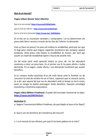 Pàgina
38
Què és el mercat?
Vegeu vídeos (Xavier Sala-i-Martin):
Què és la mà invisible? https://youtu.be/EHXWI5tsbHs
Què és la llei de l’oferta? https://youtu.be/vw9zb1luygY
Què és la llei de la demanda? https://youtu.be/_jOINZNqhho
És el lloc on es reuneixen venedors i compradors i on es determinen els
preus dels béns i serveis a través de les lleis de l’oferta i la demanda.
Com es fixen els preus? Un preu alt millora la rendibilitat, però pot ser que
hi hagi pocs clients que tinguin capacitat econòmica per comprar aquest
producte. Amb preus més baixos la rendibilitat és menor, per tant per
assolir un nivell de rendibilitat òptim s’haurà de vendre més.
Un bé escàs però molt apreciat tindrà un preu alt. Un bé abundant
acostuma a tenir un preu baix. En el primer cas hi ha poca oferta i molta
demanda. En el segon, molta oferta i una demanda insuficient per assolir
beneficis.
Si es compra molta quantitat d’un bé molt barat amb la finalitat no de
consumir-lo sinó de vendre-ho en el futur, esperant que la situació canviï,
és a dir, que aquest bé que ara és abundant amb el temps es torni escàs,
quan es vengui es podrà aconseguir molts beneficis. Aquesta estratègia
econòmica s’anomena especulació.
Vegeu vídeo (Milton Friedman): El poder del mercado: historia de un lápiz
https://youtu.be/D4ClIVs5cYs
Activitat 5:
a- Segons l’economista Milton Friedman, de què depèn el preu d’un llapis?
b- Quins són els beneficis de l’existència del mercat?
c- I si el mercat és tan eficient, per què hi ha tants pobres en el món?
Unitat 5 què és l’economia?
 