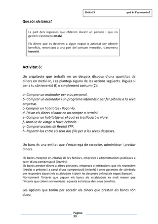 Pàgina
39
Què són els bancs?
Activitat 6:
Un arquitecte que treballa en un despatx disposa d’una quantitat de
diners en metàl·lic, i es planteja alguna de les accions següents. Digues si
per a tu són inversió (I) o simplement consum (C):
a- Comprar un ordinador per a ús personal.
b- Comprar un ordinador i un programa informàtic per fer plànols a la seva
empresa.
c- Comprar un habitatge i llogar-lo.
d- Posar els diners al banc en un compte a termini.
e- Comprar un habitatge en el qual es traslladarà a viure.
f- Anar-se de viatge a Nova Zelanda.
g- Comprar accions de Repsol YPF.
h- Repartir-los entre els seus dos fills per a les seves despeses.
Un banc és una entitat que s’encarrega de recaptar, administrar i prestar
diners.
Els bancs recapten els estalvis de les famílies, empreses i administracions públiques a
canvi d’una compensació (interès).
Els bancs presten diners a altres persones, empreses o institucions que els necessiten
(crèdits o préstecs) a canvi d’una compensació (interès) i unes garanties de solvència
per respondre davant els estalviadors i cobrir les despeses del mateix negoci bancari.
Normalment l’interès que paguen els bancs als estalviadors és molt menor que
l’interès que cobren als inversors: aquesta és la base dels seus beneficis.
Les opcions que tenim per accedir als diners que presten els bancs són
dues:
La part dels ingressos que obtenim durant un període i que no
gastem s’anomena estalvi.
Els diners que es destinen a algun negoci o activitat per obtenir
beneficis, renunciant a una part del consum immediat, s’anomena
inversió.
Unitat 5 què és l’economia?
 