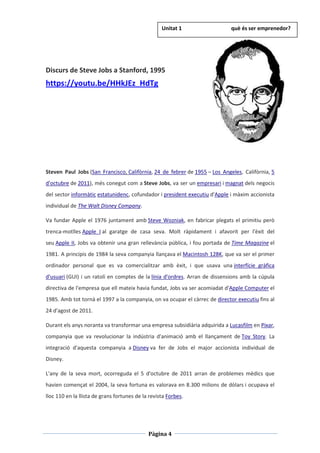 Pàgina 4
Discurs de Steve Jobs a Stanford, 1995
https://youtu.be/HHkJEz_HdTg
Steven Paul Jobs (San Francisco, Califòrnia, 24 de febrer de 1955 – Los Angeles, Califòrnia, 5
d'octubre de 2011), més conegut com a Steve Jobs, va ser un empresari i magnat dels negocis
del sector informàtic estatunidenc, cofundador i president executiu d'Apple i màxim accionista
individual de The Walt Disney Company.
Va fundar Apple el 1976 juntament amb Steve Wozniak, en fabricar plegats el primitiu però
trenca-motlles Apple I al garatge de casa seva. Molt ràpidament i afavorit per l'èxit del
seu Apple II, Jobs va obtenir una gran rellevància pública, i fou portada de Time Magazine el
1981. A principis de 1984 la seva companyia llançava el Macintosh 128K, que va ser el primer
ordinador personal que es va comercialitzar amb èxit, i que usava una interfície gràfica
d'usuari (GUI) i un ratolí en comptes de la línia d'ordres. Arran de dissensions amb la cúpula
directiva de l'empresa que ell mateix havia fundat, Jobs va ser acomiadat d'Apple Computer el
1985. Amb tot tornà el 1997 a la companyia, on va ocupar el càrrec de director executiu fins al
24 d'agost de 2011.
Durant els anys noranta va transformar una empresa subsidiària adquirida a Lucasfilm en Pixar,
companyia que va revolucionar la indústria d'animació amb el llançament de Toy Story. La
integració d'aquesta companyia a Disney va fer de Jobs el major accionista individual de
Disney.
L'any de la seva mort, ocorreguda el 5 d'octubre de 2011 arran de problemes mèdics que
havien començat el 2004, la seva fortuna es valorava en 8.300 milions de dòlars i ocupava el
lloc 110 en la llista de grans fortunes de la revista Forbes.
Unitat 1 què és ser emprenedor?
 