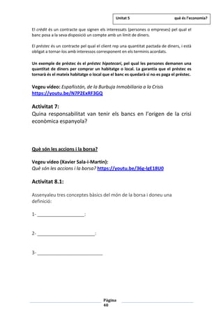 Pàgina
40
El crèdit és un contracte que signen els interessats (persones o empreses) pel qual el
banc posa a la seva disposició un compte amb un límit de diners.
El préstec és un contracte pel qual el client rep una quantitat pactada de diners, i està
obligat a tornar-los amb interessos corresponent en els terminis acordats.
Un exemple de préstec és el préstec hipotecari, pel qual les persones demanen una
quantitat de diners per comprar un habitatge o local. La garantia que el préstec es
tornarà és el mateix habitatge o local que el banc es quedarà si no es paga el préstec.
Vegeu vídeo: Españistán, de la Burbuja Inmobiliaria a la Crisis
https://youtu.be/N7P2ExRF3GQ
Activitat 7:
Quina responsabilitat van tenir els bancs en l’origen de la crisi
econòmica espanyola?
Què són les accions i la borsa?
Vegeu vídeo (Xavier Sala-i-Martin):
Què són les accions i la borsa? https://youtu.be/36g-lgE18U0
Activitat 8.1:
Assenyaleu tres conceptes bàsics del món de la borsa i doneu una
definició:
1- __________________:
2- ______________________:
3- _________________________
Unitat 5 què és l’economia?
 